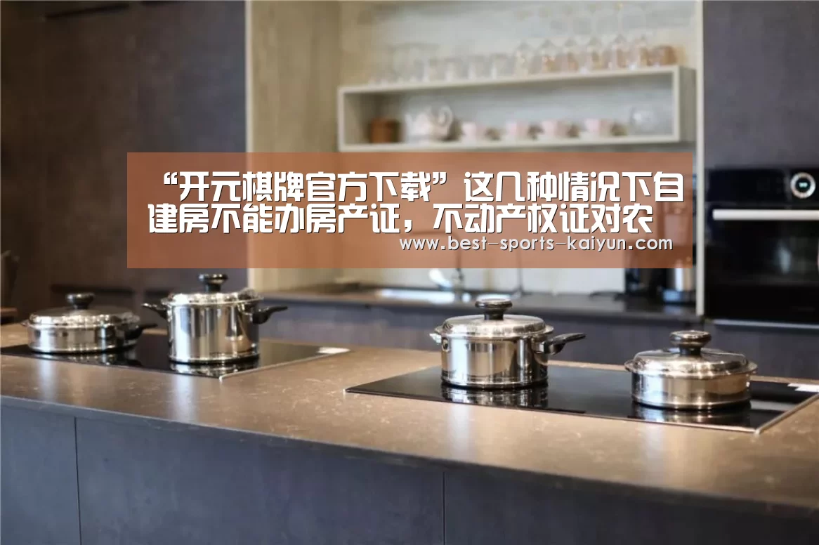 “开元棋牌官方下载”这几种情况下自建房不能办房产证,不动产权证对农民有哪些好处?(图1) 开云官网入口
